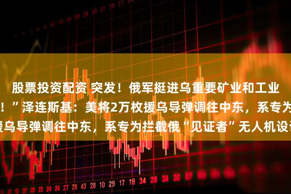 股票投资配资 突发！俄军挺进乌重要矿业和工业中心！“乌方愿意停火！”泽连斯基：美将2万枚援乌导弹调往中东，系专为拦截俄“见证者”无人机设计