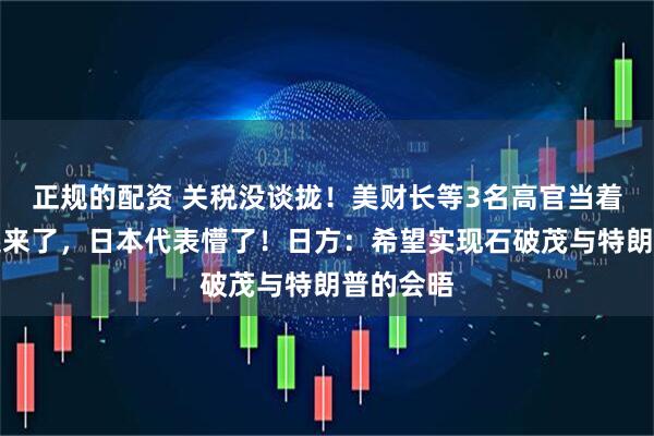 正规的配资 关税没谈拢！美财长等3名高官当着日方吵起来了，日本代表懵了！日方：希望实现石破茂与特朗普的会晤