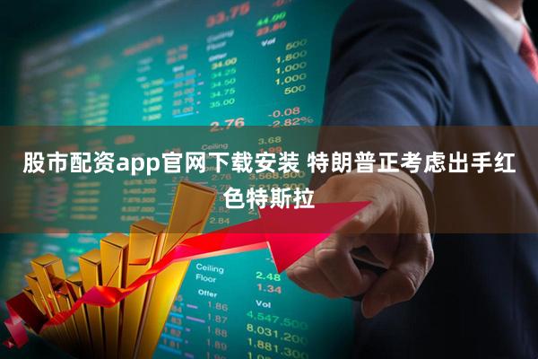 股市配资app官网下载安装 特朗普正考虑出手红色特斯拉