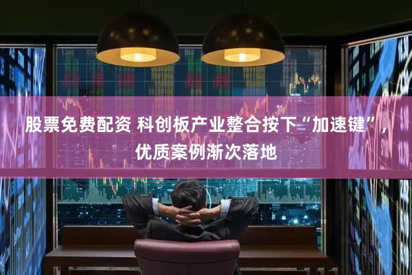 股票免费配资 科创板产业整合按下“加速键”，优质案例渐次落地