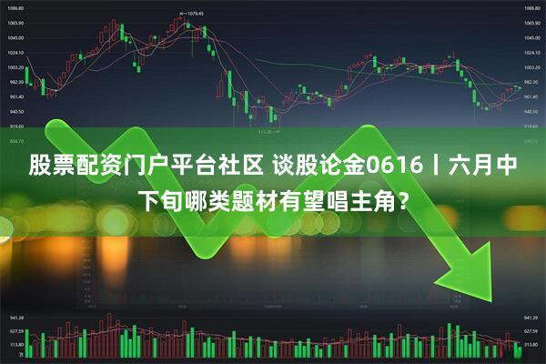 股票配资门户平台社区 谈股论金0616丨六月中下旬哪类题材有望唱主角?