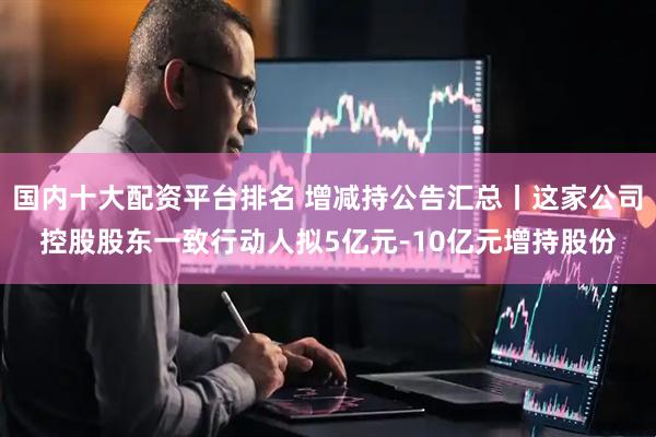 国内十大配资平台排名 增减持公告汇总丨这家公司控股股东一致行动人拟5亿元-10亿元增持股份