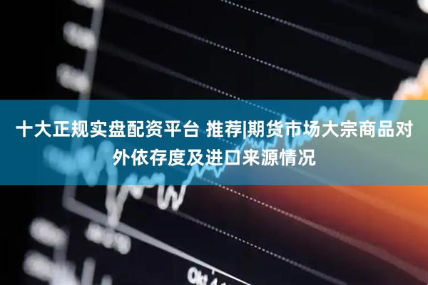 十大正规实盘配资平台 推荐|期货市场大宗商品对外依存度及进口来源情况