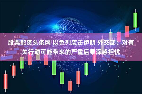 股票配资头条网 以色列袭击伊朗 外交部：对有关行动可能带来的严重后果深感担忧