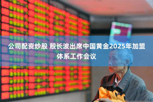 公司配资炒股 殷长波出席中国黄金2025年加盟体系工作会议