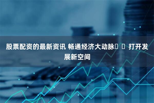 股票配资的最新资讯 畅通经济大动脉  打开发展新空间