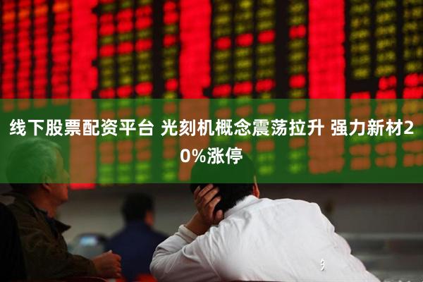 线下股票配资平台 光刻机概念震荡拉升 强力新材20%涨停