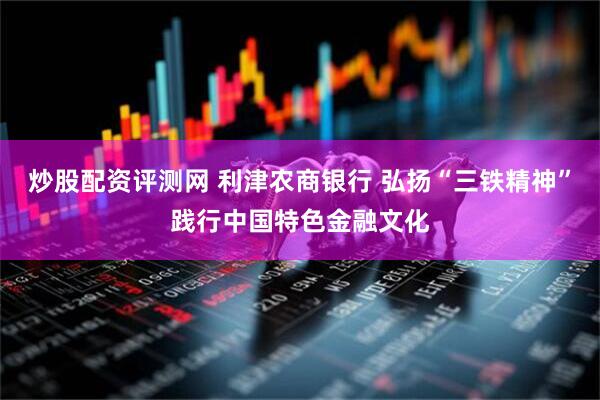炒股配资评测网 利津农商银行 弘扬“三铁精神”践行中国特色金融文化