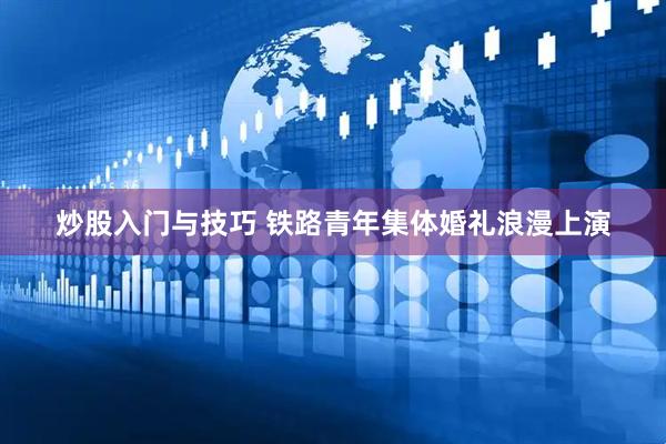 炒股入门与技巧 铁路青年集体婚礼浪漫上演