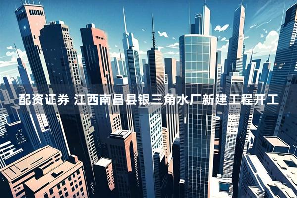 配资证券 江西南昌县银三角水厂新建工程开工