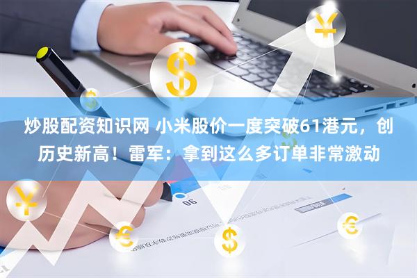 炒股配资知识网 小米股价一度突破61港元，创历史新高！雷军：拿到这么多订单非常激动