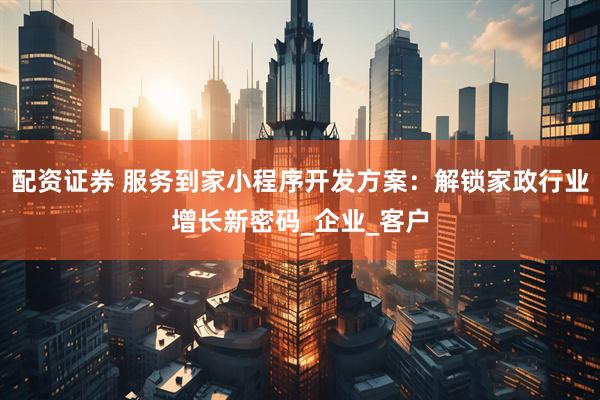 配资证券 服务到家小程序开发方案：解锁家政行业增长新密码_企业_客户