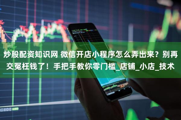 炒股配资知识网 微信开店小程序怎么弄出来？别再交冤枉钱了！手把手教你零门槛_店铺_小店_技术