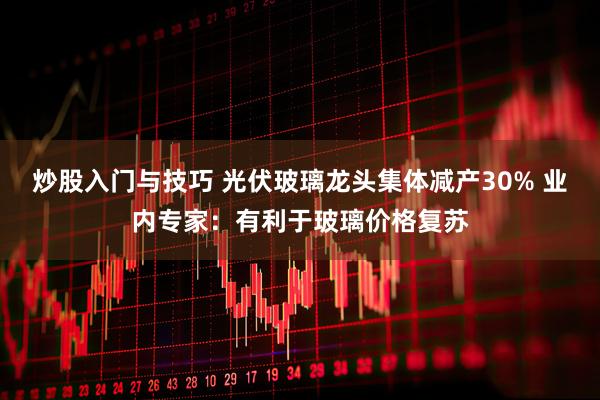 炒股入门与技巧 光伏玻璃龙头集体减产30% 业内专家：有利于玻璃价格复苏