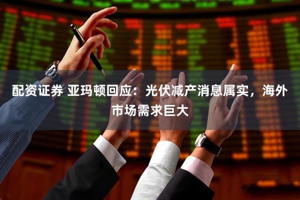 配资证券 亚玛顿回应：光伏减产消息属实，海外市场需求巨大