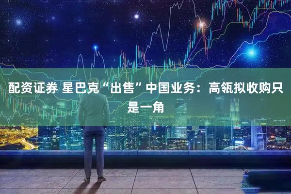 配资证券 星巴克“出售”中国业务：高瓴拟收购只是一角