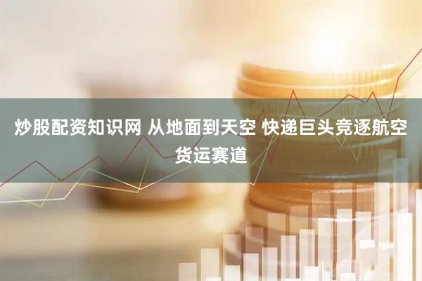 炒股配资知识网 从地面到天空 快递巨头竞逐航空货运赛道