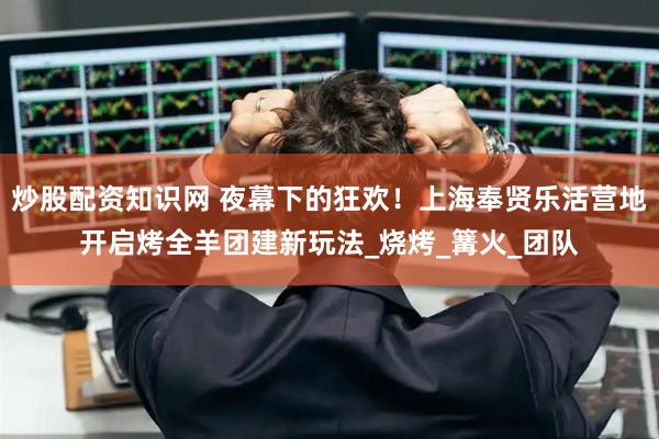 炒股配资知识网 夜幕下的狂欢！上海奉贤乐活营地开启烤全羊团建新玩法_烧烤_篝火_团队