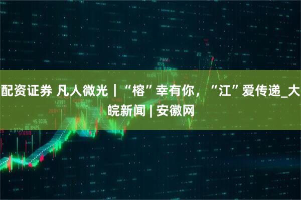 配资证券 凡人微光｜“榕”幸有你，“江”爱传递_大皖新闻 | 安徽网