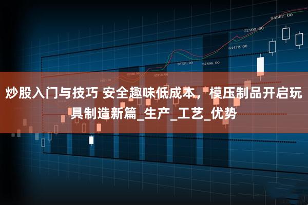 炒股入门与技巧 安全趣味低成本，模压制品开启玩具制造新篇_生产_工艺_优势