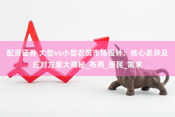 配资证券 大型vs小型农贸市场设计：核心差异及应对方案大揭秘_布局_居民_需求