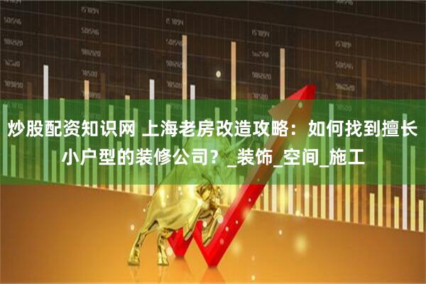 炒股配资知识网 上海老房改造攻略：如何找到擅长小户型的装修公司？_装饰_空间_施工