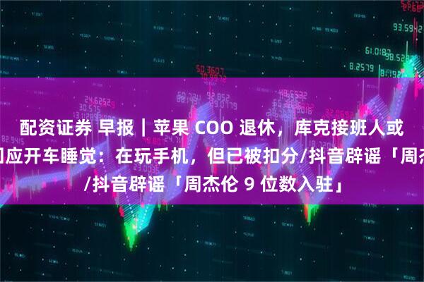 配资证券 早报｜苹果 COO 退休，库克接班人或已敲定/余承东回应开车睡觉：在玩手机，但已被扣分/抖音辟谣「周杰伦 9 位数入驻」