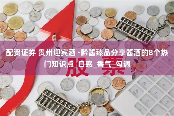 配资证券 贵州迎宾酒 ·黔酱臻品分享酱酒的8个热门知识点_口感_香气_勾调