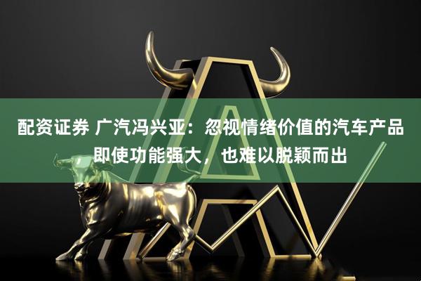 配资证券 广汽冯兴亚：忽视情绪价值的汽车产品，即使功能强大，也难以脱颖而出