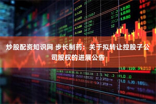 炒股配资知识网 步长制药：关于拟转让控股子公司股权的进展公告