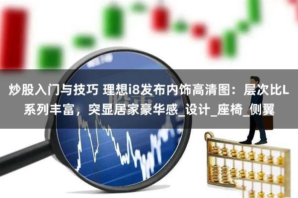 炒股入门与技巧 理想i8发布内饰高清图：层次比L系列丰富，突显居家豪华感_设计_座椅_侧翼