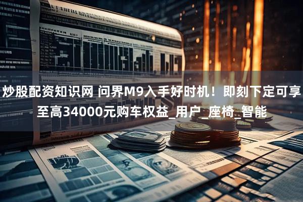 炒股配资知识网 问界M9入手好时机！即刻下定可享至高34000元购车权益_用户_座椅_智能