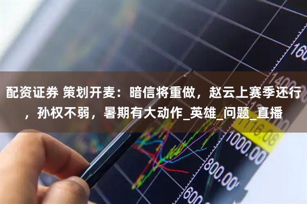 配资证券 策划开麦：暗信将重做，赵云上赛季还行，孙权不弱，暑期有大动作_英雄_问题_直播