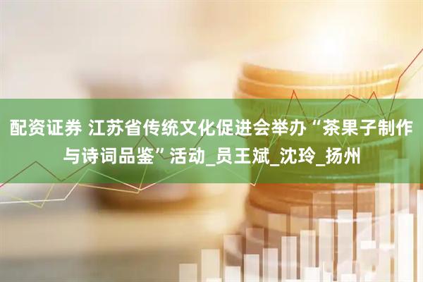 配资证券 江苏省传统文化促进会举办“茶果子制作与诗词品鉴”活动_员王斌_沈玲_扬州