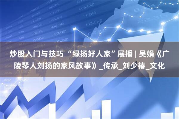 炒股入门与技巧 “绿扬好人家”展播 | 吴娟《广陵琴人刘扬的家风故事》_传承_刘少椿_文化