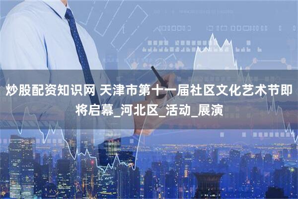 炒股配资知识网 天津市第十一届社区文化艺术节即将启幕_河北区_活动_展演