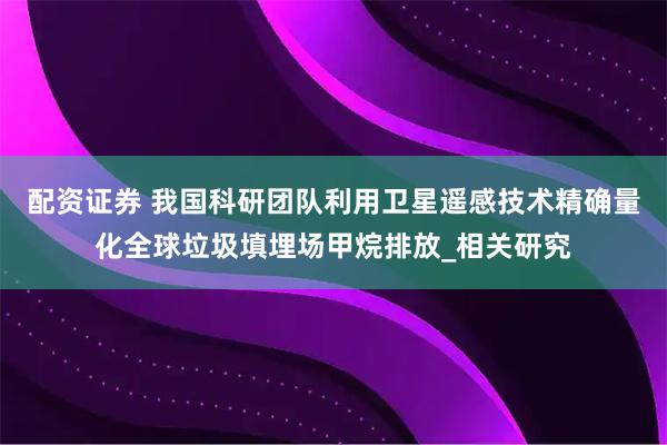 配资证券 我国科研团队利用卫星遥感技术精确量化全球垃圾填埋场甲烷排放_相关研究