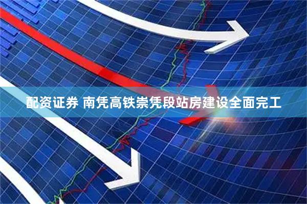 配资证券 南凭高铁崇凭段站房建设全面完工