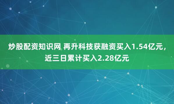 炒股配资知识网 再升科技获融资买入1.54亿元，近三日累计买入2.28亿元