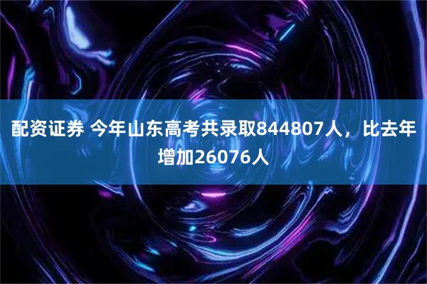 配资证券 今年山东高考共录取844807人，比去年增加26076人