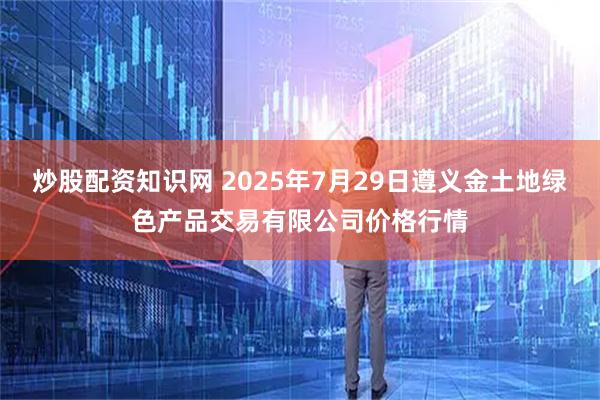 炒股配资知识网 2025年7月29日遵义金土地绿色产品交易有限公司价格行情