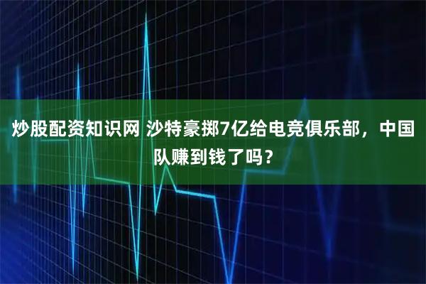 炒股配资知识网 沙特豪掷7亿给电竞俱乐部，中国队赚到钱了吗？