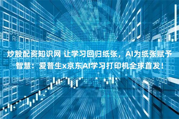 炒股配资知识网 让学习回归纸张，AI为纸张赋予智慧：爱普生x京东AI学习打印机全球首发！