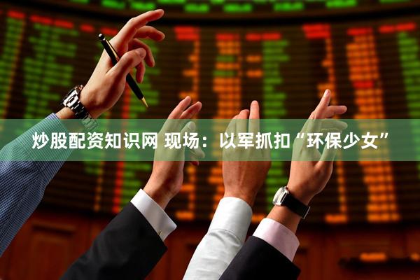 炒股配资知识网 现场：以军抓扣“环保少女”