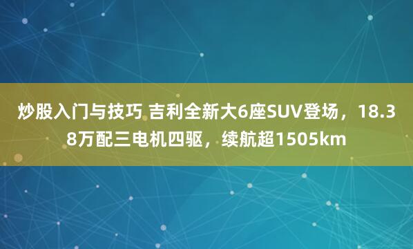 炒股入门与技巧 吉利全新大6座SUV登场，18.38万配三电机四驱，续航超1505km